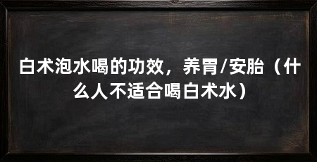 白术泡水喝的功效，养胃/安胎（什么人不适合喝白术水）