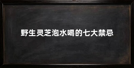 野生灵芝泡水喝的七大禁忌