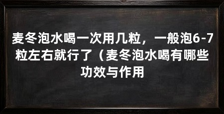 麦冬泡水喝一次用几粒,一般泡6-7粒左右就行了(麦冬泡水喝有哪些功效与作用