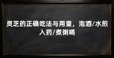 灵芝的正确吃法与用量,泡酒/水煎入药/煮粥喝