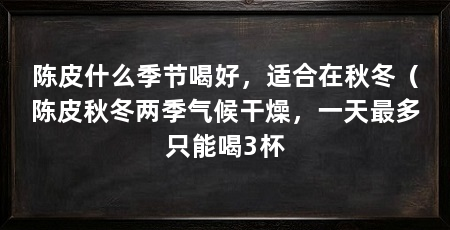 陈皮什么季节喝好，适合在秋冬（陈皮秋冬两季气候干燥，一天最多只能喝3杯