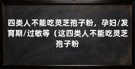 四类人不能吃灵芝孢子粉，孕妇/发育期/过敏等（这四类人不能吃灵芝孢子粉