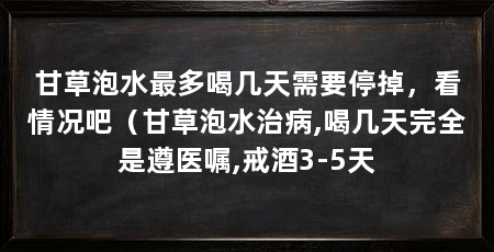 甘草泡水最多喝几天需要停掉，看情况吧（甘草泡水治病,喝几天完全是遵医嘱,戒酒3-5天