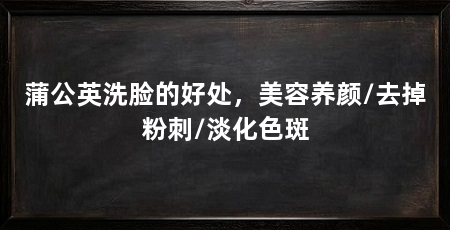 蒲公英洗脸的好处,美容养颜/去掉粉刺/淡化色斑