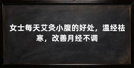 女士每天艾灸小腹的好处,温经祛寒,改善月经不调