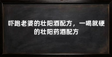 吓跑老婆的壮阳酒配方,一喝就硬的壮阳药酒配方