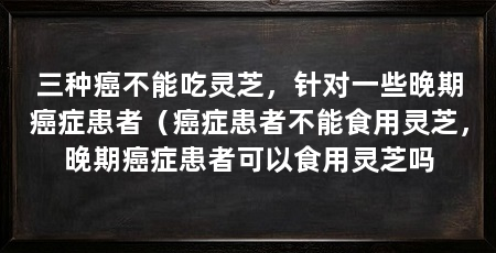 三种癌不能吃灵芝，针对一些晚期癌症患者（癌症患者不能食用灵芝，晚期癌症患者可以食用灵芝吗