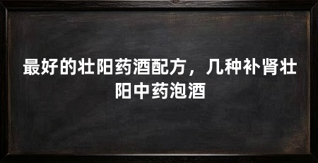 最好的壮阳药酒配方,几种补肾壮阳中药泡酒
