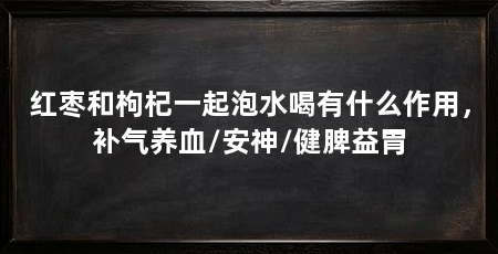 红枣和枸杞一起泡水喝有什么作用，补气养血/安神/健脾益胃