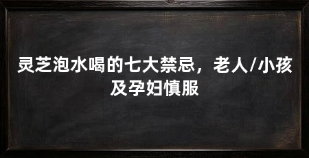 灵芝泡水喝的七大禁忌,老人/小孩及孕妇慎服