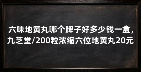 六味地黄丸哪个牌子好多少钱一盒，九芝堂/200粒浓缩六位地黄丸20元