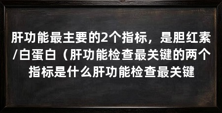 肝功能最主要的2个指标,是胆红素/白蛋白(肝功能检查最关键的两个指标是什么肝功能检查最关键