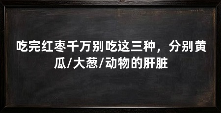 吃完红枣千万别吃这三种，分别黄瓜/大葱/动物的肝脏