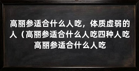 高丽参适合什么人吃,体质虚弱的人(高丽参适合什么人吃四种人吃高丽参适合什么人吃