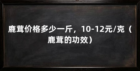 鹿茸价格多少一斤，10-12元/克（鹿茸的功效）