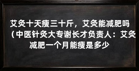 艾灸十天瘦三十斤,艾灸能减肥吗(中医针灸大专谢长才负责人:艾灸减肥一个月能瘦是多少