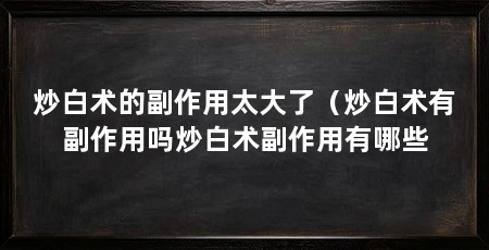 炒白术的副作用太大了(炒白术有副作用吗炒白术副作用有哪些