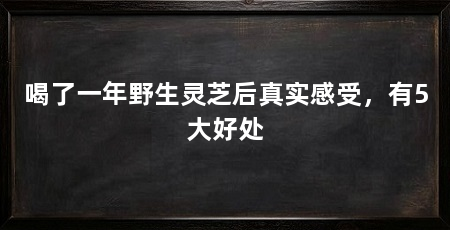 喝了一年野生灵芝后真实感受，有5大好处
