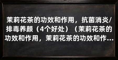 茉莉花茶的功效和作用，抗菌消炎/排毒养颜（4个好处）（茉莉花茶的功效和作用，茉莉花茶的功效和作用