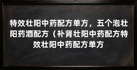 特效壮阳中药配方单方，五个泡壮阳药酒配方（补肾壮阳中药配方特效壮阳中药配方单方