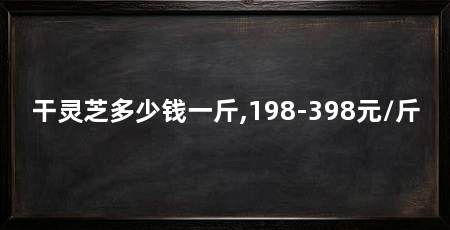 干灵芝多少钱一斤,198-398元/斤