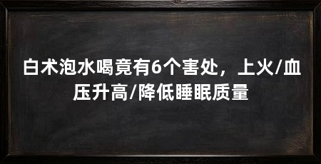 白术泡水喝竟有6个害处，上火/血压升高/降低睡眠质量