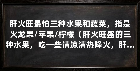 肝火旺最怕三种水果和蔬菜，指是火龙果/苹果/柠檬（肝火旺盛的三种水果，吃一些清凉清热降火，肝火旺盛