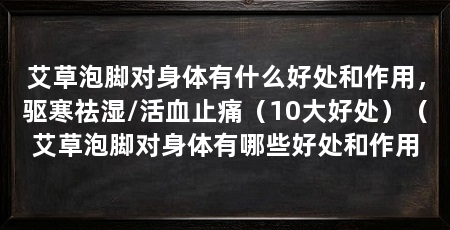 艾草泡脚对身体有什么好处和作用，驱寒祛湿/活血止痛（10大好处）（艾草泡脚对身体有哪些好处和作用