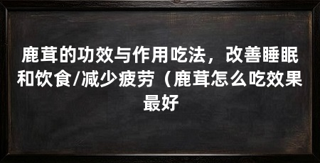 鹿茸的功效与作用吃法，改善睡眠和饮食/减少疲劳（鹿茸怎么吃效果最好