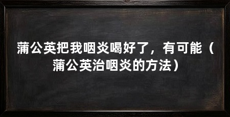 蒲公英把我咽炎喝好了，有可能（蒲公英治咽炎的方法）