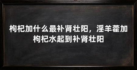 枸杞加什么最补肾壮阳,淫羊藿加枸杞水起到补肾壮阳