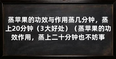 蒸苹果的功效与作用蒸几分钟,蒸上20分钟(3大好处)(蒸苹果的功效作用,蒸上二十分钟也不妨事