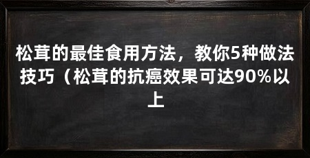 松茸的最佳食用方法,教你5种做法技巧(松茸的抗癌效果可达90%以上