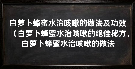 白萝卜蜂蜜水治咳嗽的做法及功效（白萝卜蜂蜜水治咳嗽的绝佳秘方，白萝卜蜂蜜水治咳嗽的做法