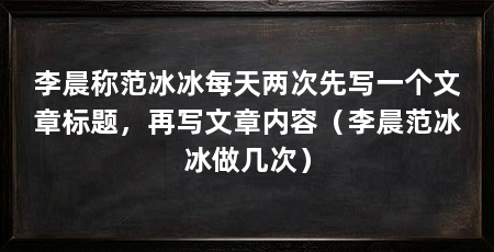 李晨称范冰冰每天两次先写一个文章标题,再写文章内容(李晨范冰冰做几次)