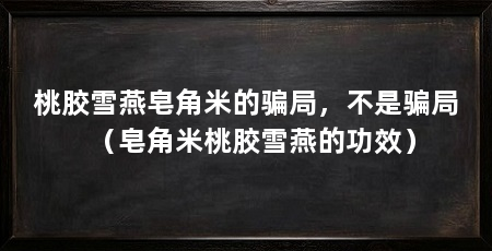 桃胶雪燕皂角米的骗局，不是骗局（皂角米桃胶雪燕的功效）
