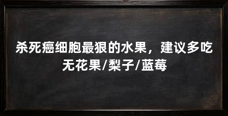 杀死癌细胞最狠的水果,建议多吃无花果/梨子/蓝莓