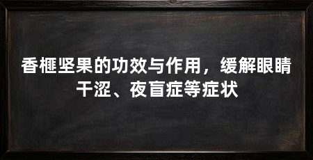 香榧坚果的功效与作用,缓解眼睛干涩、夜盲症等症状