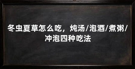 冬虫夏草怎么吃，炖汤/泡酒/煮粥/冲泡四种吃法