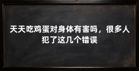 天天吃鸡蛋对身体有害吗，很多人犯了这几个错误