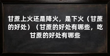 甘蔗上火还是降火,是下火(甘蔗的好处)(甘蔗的好处有哪些,吃甘蔗的好处有哪些