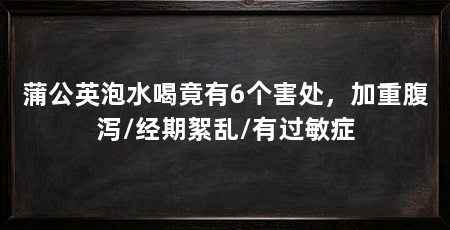 蒲公英泡水喝竟有6个害处,加重腹泻/经期絮乱/有过敏症