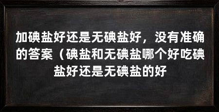加碘盐好还是无碘盐好，没有准确的答案（碘盐和无碘盐哪个好吃碘盐好还是无碘盐的好