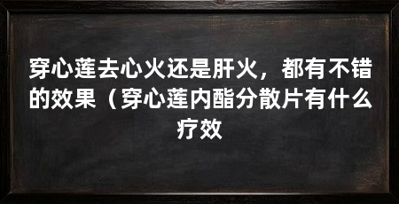 穿心莲去心火还是肝火,都有不错的效果(穿心莲内酯分散片有什么疗效