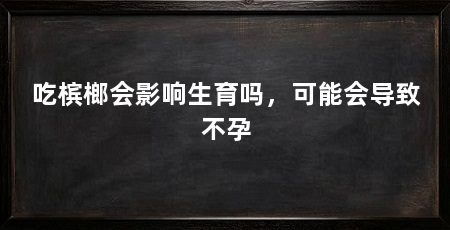 吃槟榔会影响生育吗,可能会导致不孕
