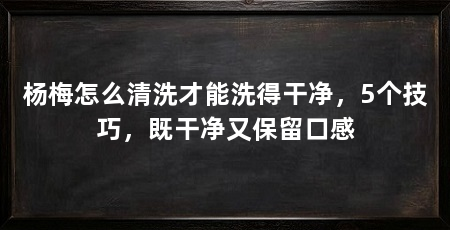 杨梅怎么清洗才能洗得干净,5个技巧,既干净又保留口感