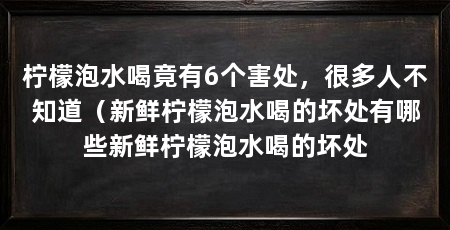 柠檬泡水喝竟有6个害处,很多人不知道(新鲜柠檬泡水喝的坏处有哪些新鲜柠檬泡水喝的坏处