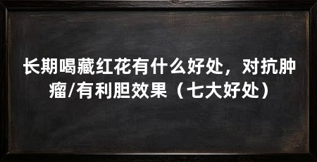 长期喝藏红花有什么好处,对抗肿瘤/有利胆效果(七大好处)
