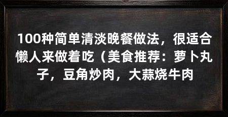 100种简单清淡晚餐做法,很适合懒人来做着吃(美食推荐:萝卜丸子,豆角炒肉,大蒜烧牛肉