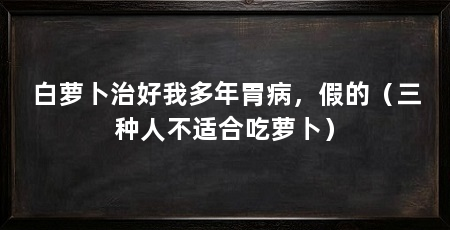 白萝卜治好我多年胃病,假的(三种人不适合吃萝卜)